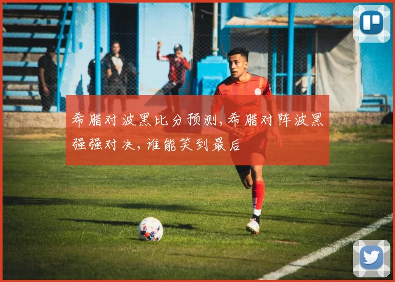希腊对波黑比分预测,希腊对阵波黑强强对决,谁能笑到最后
