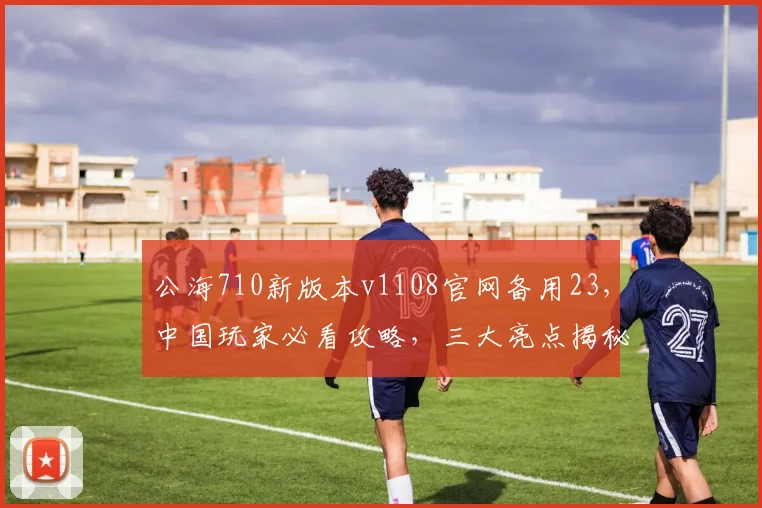 公海710新版本v1108官网备用23，中国玩家必看攻略，三大亮点揭秘