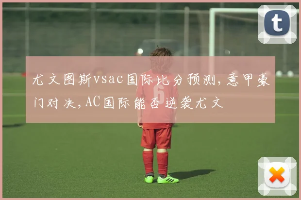 尤文图斯vsac国际比分预测,意甲豪门对决,AC国际能否逆袭尤文